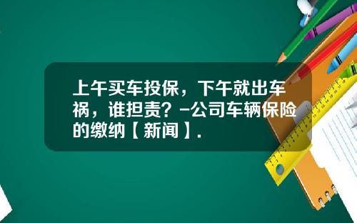 上午买车投保，下午就出车祸，谁担责？-公司车辆保险的缴纳【新闻】.