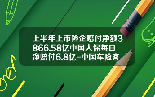 上半年上市险企赔付净额3866.58亿中国人保每日净赔付6.8亿-中国车险客户平均出现次数是多少【新闻】.