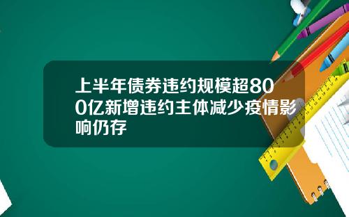 上半年债券违约规模超800亿新增违约主体减少疫情影响仍存
