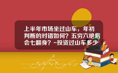 上半年市场坐过山车，年初判断的对错如何？五穷六绝后会七翻身？-投资过山车多少钱【新闻】.