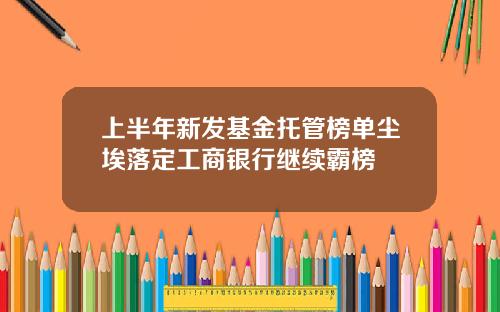上半年新发基金托管榜单尘埃落定工商银行继续霸榜