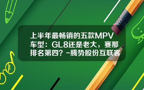 上半年最畅销的五款MPV车型：GL8还是老大，赛那排名第四？-腾势股份互联客北京公司电话【新闻】.