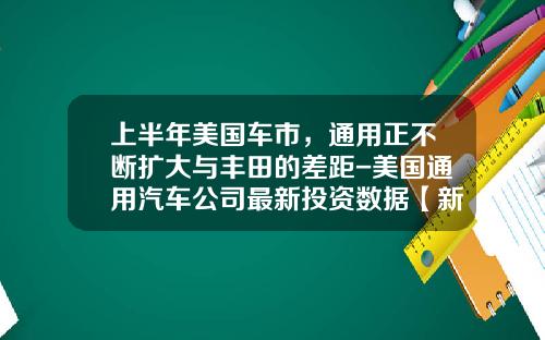 上半年美国车市，通用正不断扩大与丰田的差距-美国通用汽车公司最新投资数据【新闻】.