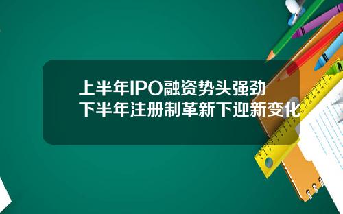 上半年IPO融资势头强劲下半年注册制革新下迎新变化