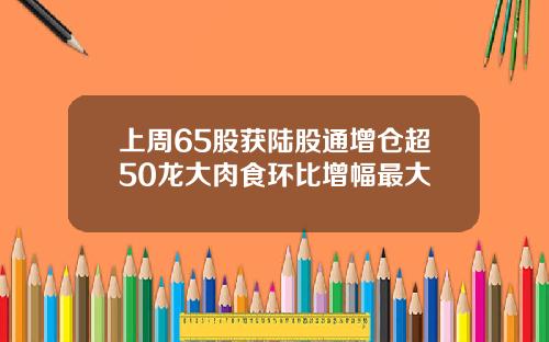 上周65股获陆股通增仓超50龙大肉食环比增幅最大