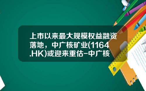 上市以来最大规模权益融资落地，中广核矿业(1164.HK)或迎来重估-中广核基金