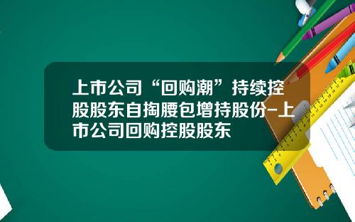 上市公司“回购潮”持续控股股东自掏腰包增持股份-上市公司回购控股股东