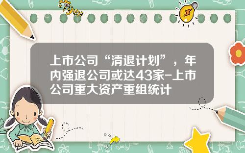上市公司“清退计划”，年内强退公司或达43家-上市公司重大资产重组统计