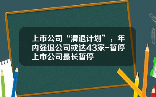 上市公司“清退计划”，年内强退公司或达43家-暂停上市公司最长暂停