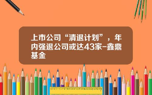 上市公司“清退计划”，年内强退公司或达43家-鑫鼎基金