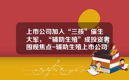 上市公司加入“三孩”催生大军，“辅助生殖”成投资者围观焦点-辅助生殖上市公司