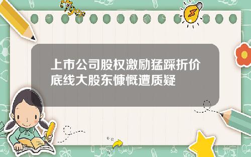 上市公司股权激励猛踩折价底线大股东慷慨遭质疑