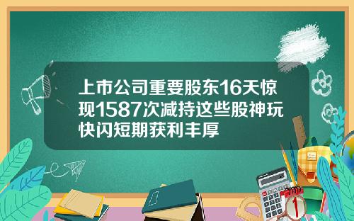 上市公司重要股东16天惊现1587次减持这些股神玩快闪短期获利丰厚