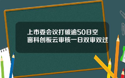 上市委会议打破逾50日空窗科创板云审核一日双审双过