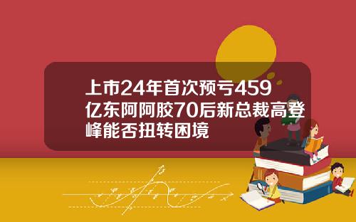 上市24年首次预亏459亿东阿阿胶70后新总裁高登峰能否扭转困境