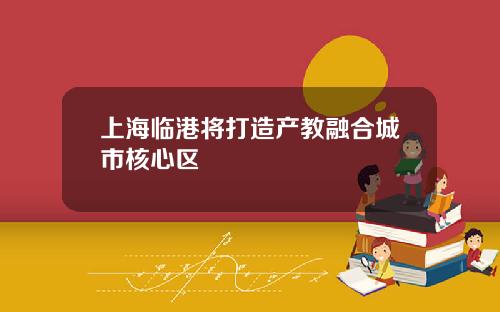 上海临港将打造产教融合城市核心区