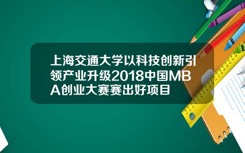 上海交通大学以科技创新引领产业升级2018中国MBA创业大赛赛出好项目