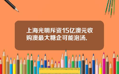 上海光明斥资15亿澳元收购澳最大糖企可能泡汤.