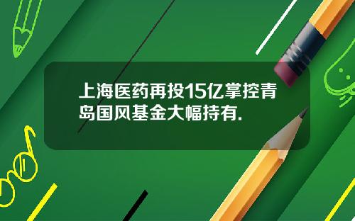 上海医药再投15亿掌控青岛国风基金大幅持有.