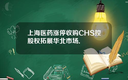 上海医药涨停收购CHS控股权拓展华北市场.