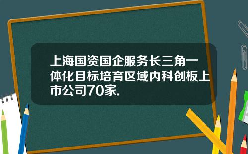 上海国资国企服务长三角一体化目标培育区域内科创板上市公司70家.