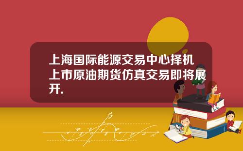 上海国际能源交易中心择机上市原油期货仿真交易即将展开.
