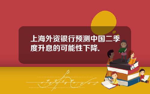 上海外资银行预测中国二季度升息的可能性下降.