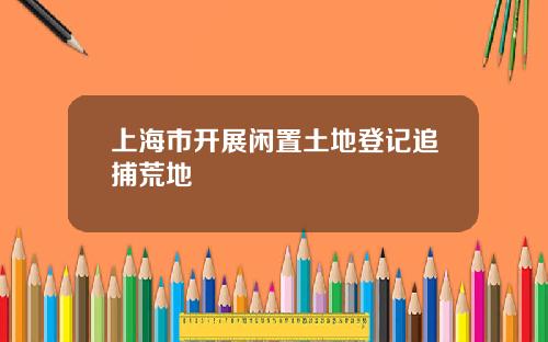 上海市开展闲置土地登记追捕荒地