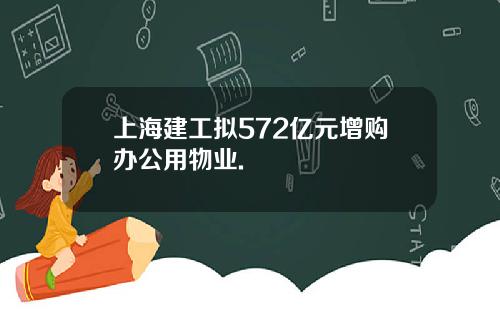 上海建工拟572亿元增购办公用物业.