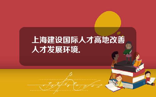 上海建设国际人才高地改善人才发展环境.