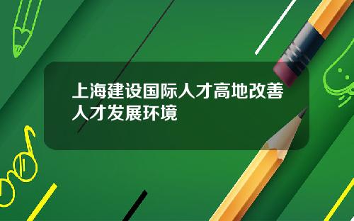 上海建设国际人才高地改善人才发展环境