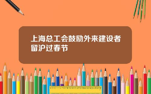 上海总工会鼓励外来建设者留沪过春节