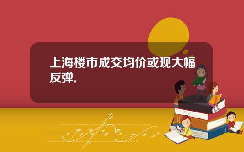 上海楼市成交均价或现大幅反弹.