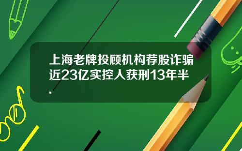 上海老牌投顾机构荐股诈骗近23亿实控人获刑13年半.