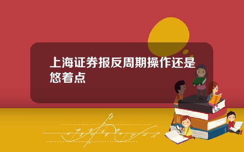 上海证券报反周期操作还是悠着点