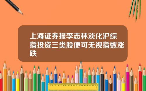 上海证券报李志林淡化沪综指投资三类股便可无视指数涨跌