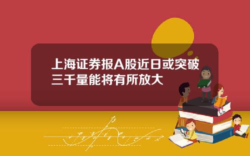 上海证券报A股近日或突破三千量能将有所放大