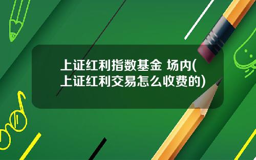 上证红利指数基金 场内(上证红利交易怎么收费的)