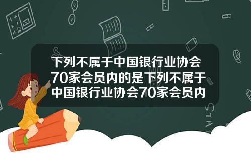 下列不属于中国银行业协会70家会员内的是下列不属于中国银行业协会70家会员内的是什么
