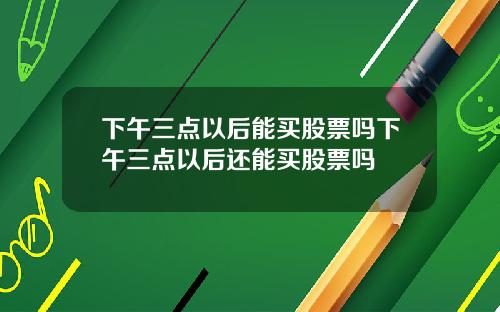 下午三点以后能买股票吗下午三点以后还能买股票吗