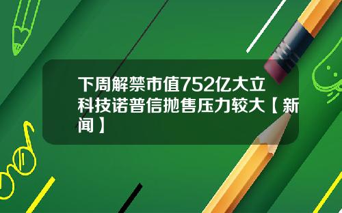 下周解禁市值752亿大立科技诺普信抛售压力较大【新闻】