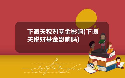 下调关税对基金影响(下调关税对基金影响吗)