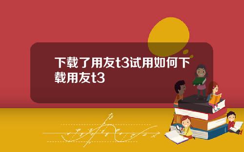 下载了用友t3试用如何下载用友t3