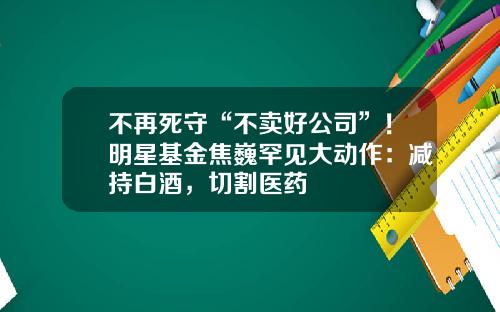 不再死守“不卖好公司”！明星基金焦巍罕见大动作：减持白酒，切割医药