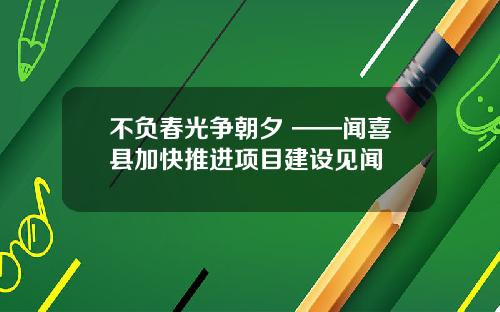不负春光争朝夕 ——闻喜县加快推进项目建设见闻