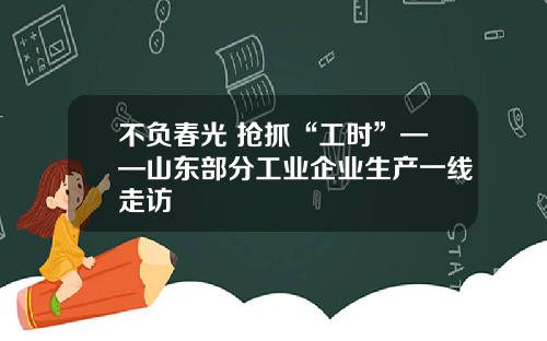 不负春光 抢抓“工时”——山东部分工业企业生产一线走访