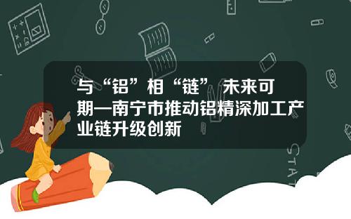 与“铝”相“链” 未来可期—南宁市推动铝精深加工产业链升级创新
