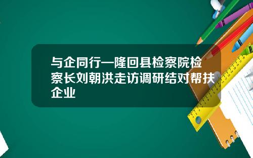 与企同行—隆回县检察院检察长刘朝洪走访调研结对帮扶企业