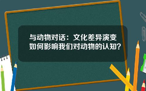 与动物对话：文化差异演变如何影响我们对动物的认知？