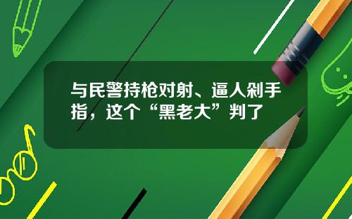 与民警持枪对射、逼人剁手指，这个“黑老大”判了